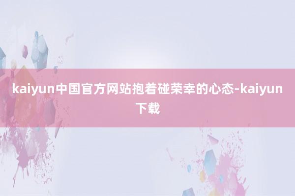 kaiyun中国官方网站　　抱着碰荣幸的心态-kaiyun下载