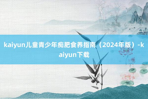 kaiyun儿童青少年痴肥食养指南（2024年版）-kaiyun下载