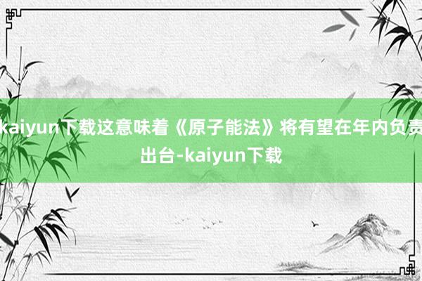 kaiyun下载这意味着《原子能法》将有望在年内负责出台-kaiyun下载