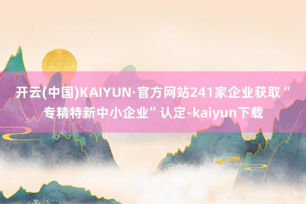 开云(中国)KAIYUN·官方网站241家企业获取“专精特新中小企业”认定-kaiyun下载