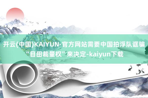 开云(中国)KAIYUN·官方网站需要中国拍浮队诓骗“目田裁量权”来决定-kaiyun下载