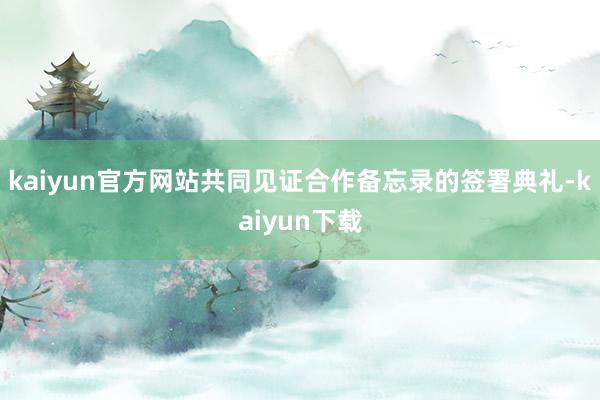 kaiyun官方网站共同见证合作备忘录的签署典礼-kaiyun下载