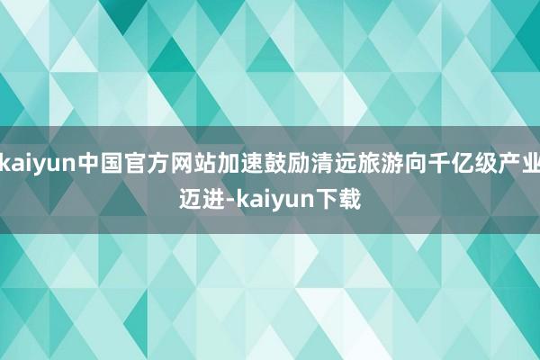 kaiyun中国官方网站加速鼓励清远旅游向千亿级产业迈进-kaiyun下载