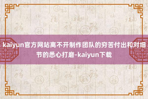 kaiyun官方网站离不开制作团队的穷苦付出和对细节的悉心打磨-kaiyun下载