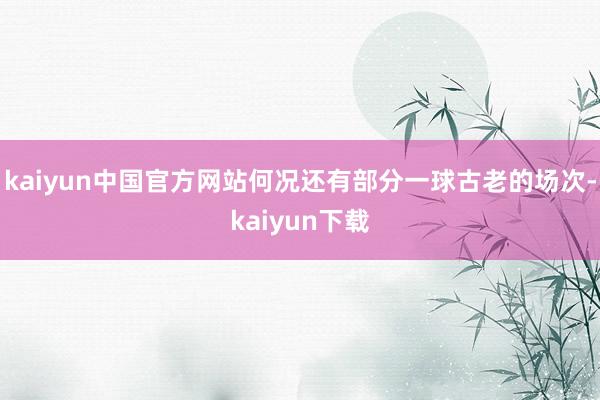 kaiyun中国官方网站何况还有部分一球古老的场次-kaiyun下载