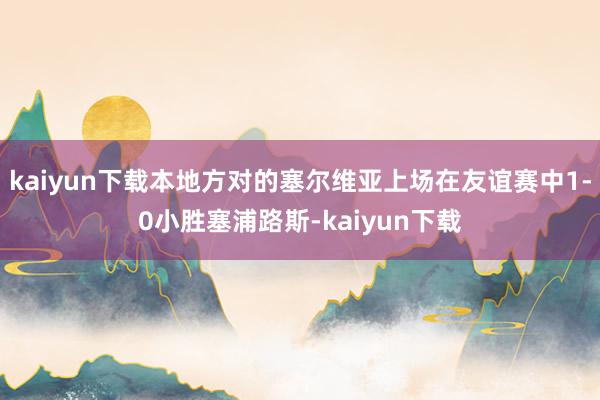 kaiyun下载本地方对的塞尔维亚上场在友谊赛中1-0小胜塞浦路斯-kaiyun下载