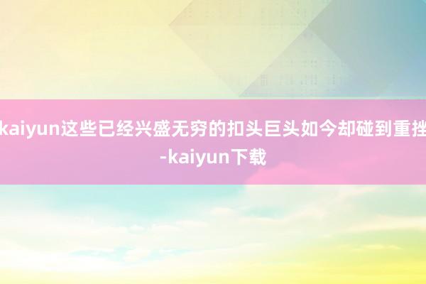 kaiyun这些已经兴盛无穷的扣头巨头如今却碰到重挫-kaiyun下载