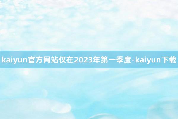 kaiyun官方网站仅在2023年第一季度-kaiyun下载