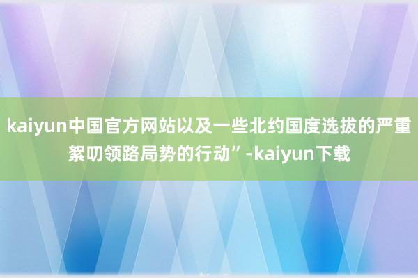 kaiyun中国官方网站以及一些北约国度选拔的严重絮叨领路局势的行动”-kaiyun下载