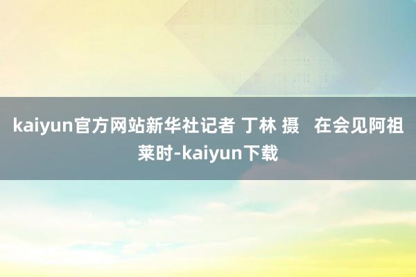 kaiyun官方网站新华社记者 丁林 摄   在会见阿祖莱时-kaiyun下载