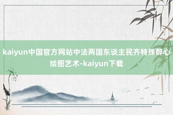 kaiyun中国官方网站中法两国东谈主民齐特殊醉心绘图艺术-kaiyun下载