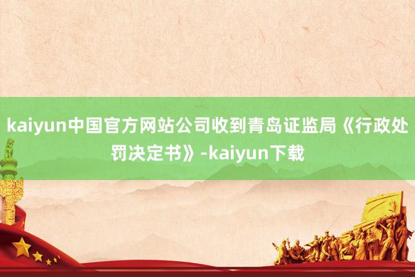 kaiyun中国官方网站公司收到青岛证监局《行政处罚决定书》-kaiyun下载