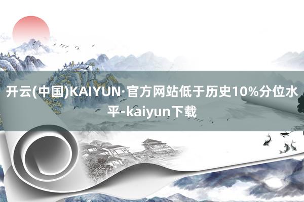 开云(中国)KAIYUN·官方网站低于历史10%分位水平-kaiyun下载