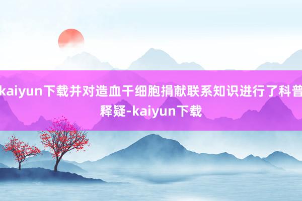 kaiyun下载并对造血干细胞捐献联系知识进行了科普释疑-kaiyun下载