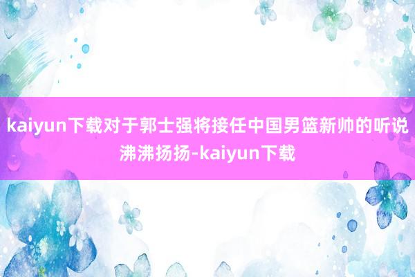 kaiyun下载对于郭士强将接任中国男篮新帅的听说沸沸扬扬-kaiyun下载