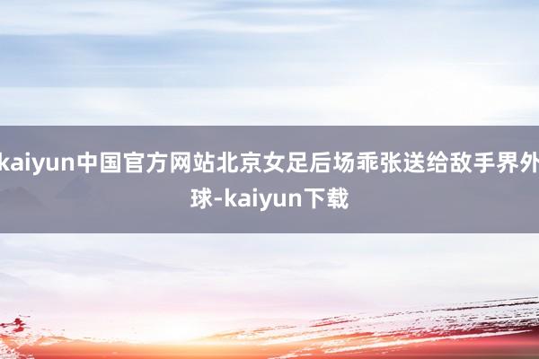 kaiyun中国官方网站北京女足后场乖张送给敌手界外球-kaiyun下载