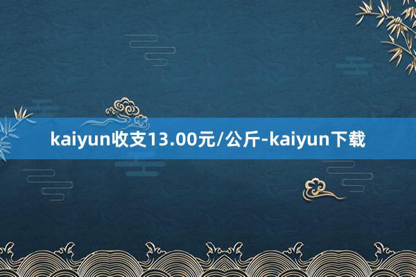 kaiyun收支13.00元/公斤-kaiyun下载