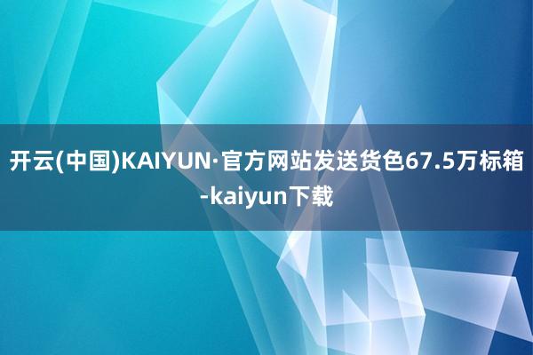 开云(中国)KAIYUN·官方网站发送货色67.5万标箱-kaiyun下载