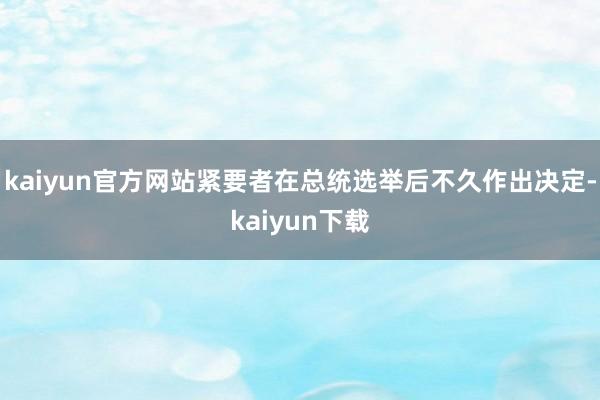 kaiyun官方网站紧要者在总统选举后不久作出决定-kaiyun下载