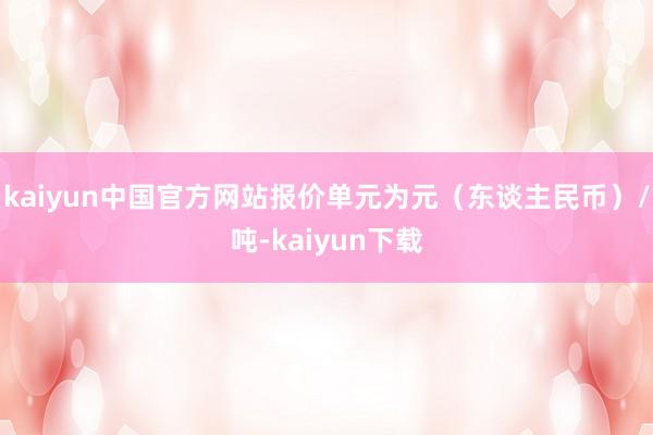 kaiyun中国官方网站报价单元为元（东谈主民币）/吨-kaiyun下载