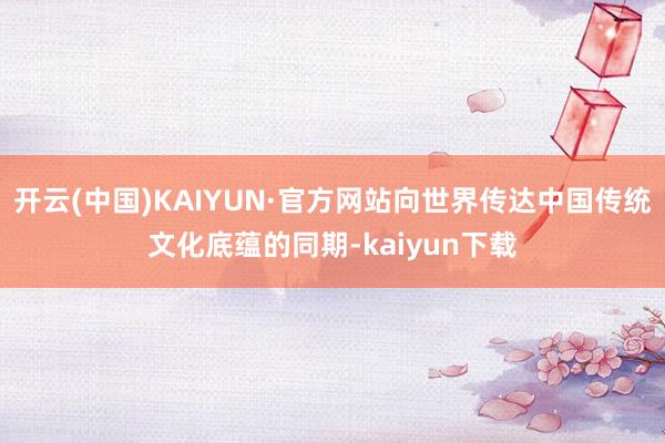 开云(中国)KAIYUN·官方网站向世界传达中国传统文化底蕴的同期-kaiyun下载