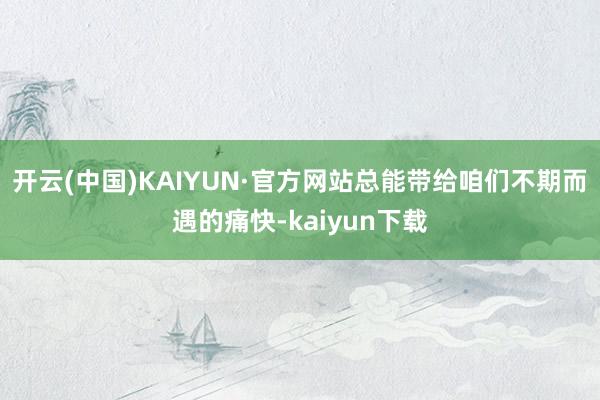 开云(中国)KAIYUN·官方网站总能带给咱们不期而遇的痛快-kaiyun下载