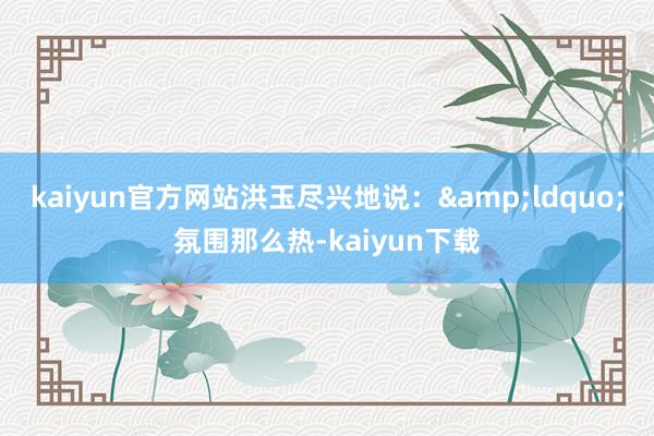 kaiyun官方网站洪玉尽兴地说：&ldquo;氛围那么热-kaiyun下载