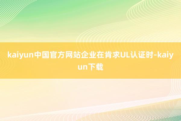 kaiyun中国官方网站企业在肯求UL认证时-kaiyun下载