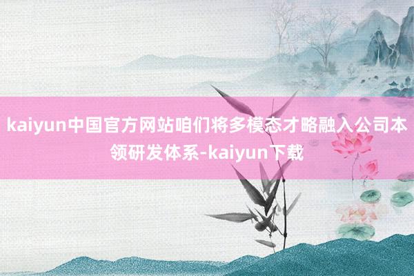 kaiyun中国官方网站咱们将多模态才略融入公司本领研发体系-kaiyun下载