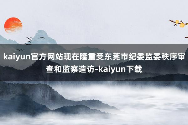 kaiyun官方网站现在隆重受东莞市纪委监委秩序审查和监察造访-kaiyun下载