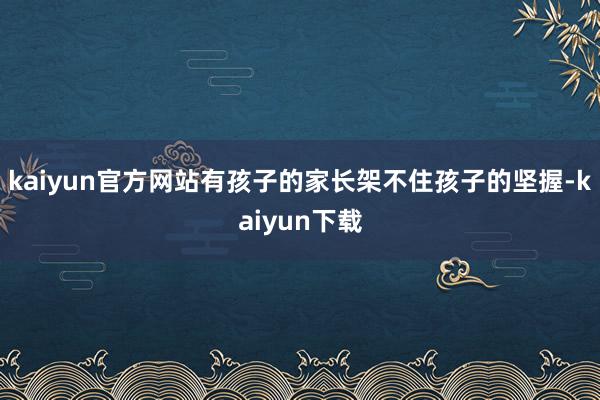 kaiyun官方网站有孩子的家长架不住孩子的坚握-kaiyun下载