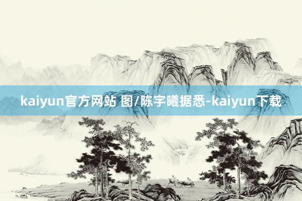 kaiyun官方网站 图/陈宇曦　　据悉-kaiyun下载