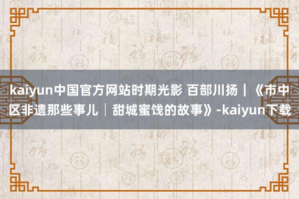 kaiyun中国官方网站时期光影 百部川扬｜《市中区非遗那些事儿│甜城蜜饯的故事》-kaiyun下载