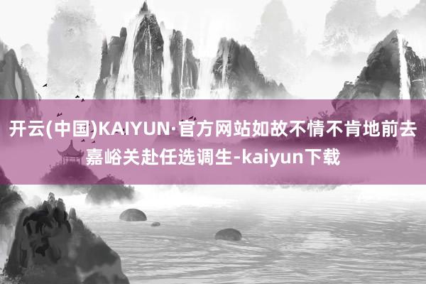 开云(中国)KAIYUN·官方网站如故不情不肯地前去嘉峪关赴任选调生-kaiyun下载