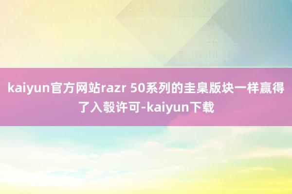 kaiyun官方网站razr 50系列的圭臬版块一样赢得了入彀许可-kaiyun下载