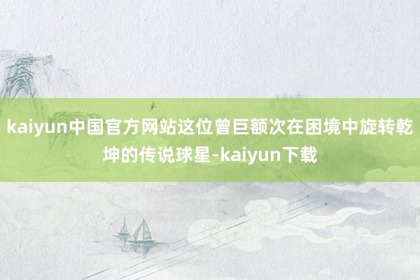 kaiyun中国官方网站这位曾巨额次在困境中旋转乾坤的传说球星-kaiyun下载