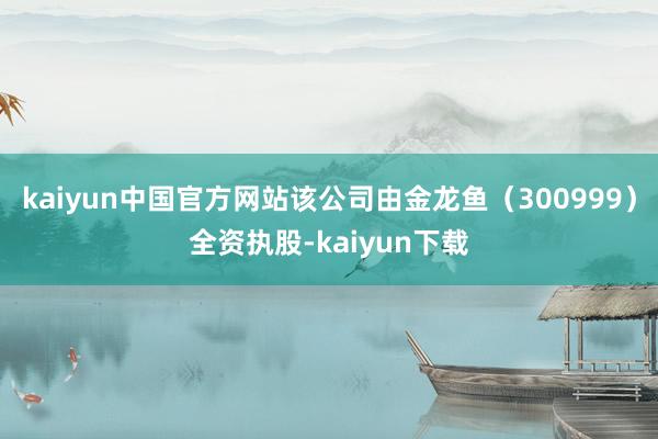 kaiyun中国官方网站该公司由金龙鱼（300999）全资执股-kaiyun下载