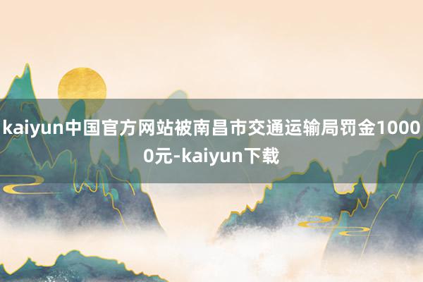 kaiyun中国官方网站被南昌市交通运输局罚金10000元-kaiyun下载