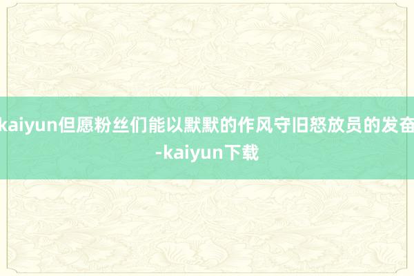 kaiyun但愿粉丝们能以默默的作风守旧怒放员的发奋-kaiyun下载