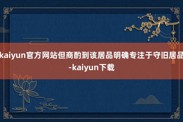 kaiyun官方网站但商酌到该居品明确专注于守旧居品-kaiyun下载