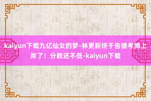 kaiyun下载九亿仙女的梦-林更新终于告捷考博上岸了！分数还不低-kaiyun下载