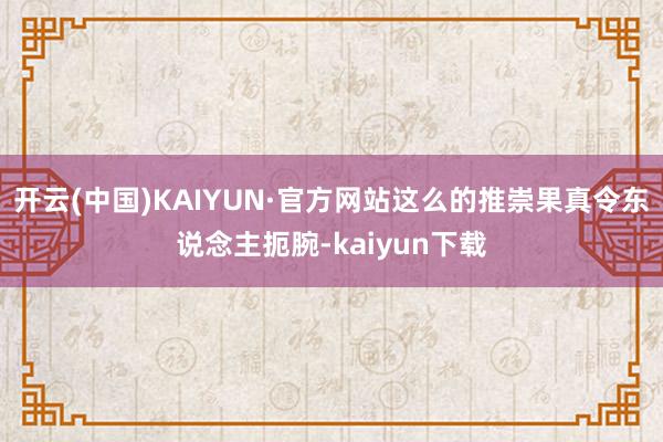 开云(中国)KAIYUN·官方网站这么的推崇果真令东说念主扼腕-kaiyun下载