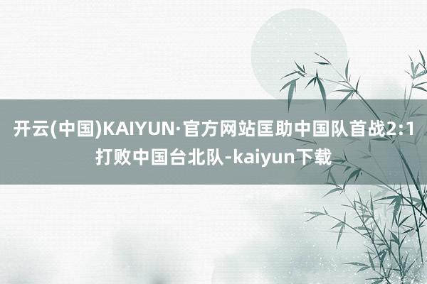 开云(中国)KAIYUN·官方网站匡助中国队首战2:1打败中国台北队-kaiyun下载