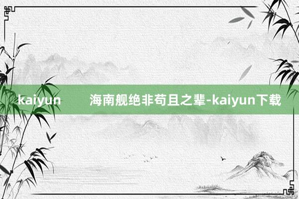 kaiyun        海南舰绝非苟且之辈-kaiyun下载