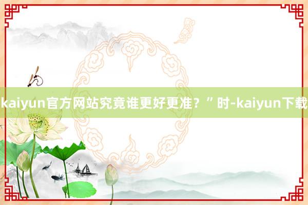 kaiyun官方网站究竟谁更好更准？”时-kaiyun下载