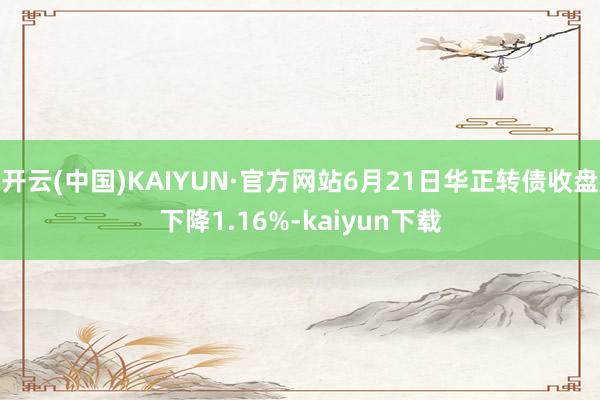 开云(中国)KAIYUN·官方网站6月21日华正转债收盘下降1.16%-kaiyun下载