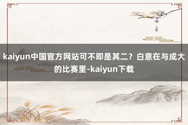 kaiyun中国官方网站可不即是其二？白意在与成大的比赛里-kaiyun下载