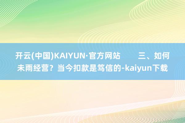 开云(中国)KAIYUN·官方网站        三、如何未雨经营？当今扣款是笃信的-kaiyun下载