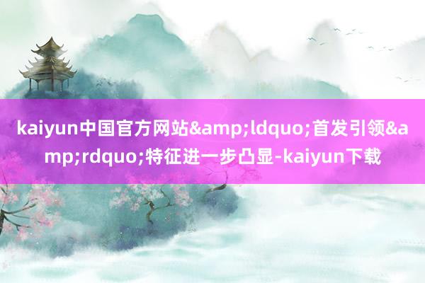 kaiyun中国官方网站&ldquo;首发引领&rdquo;特征进一步凸显-kaiyun下载