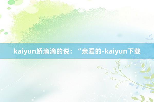 kaiyun娇滴滴的说：“亲爱的-kaiyun下载